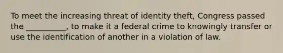 To meet the increasing threat of identity theft, Congress passed the __________, to make it a federal crime to knowingly transfer or use the identification of another in a violation of law.