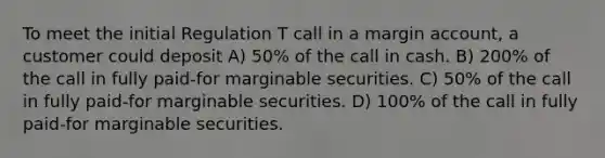 To meet the initial Regulation T call in a margin account, a customer could deposit A) 50% of the call in cash. B) 200% of the call in fully paid-for marginable securities. C) 50% of the call in fully paid-for marginable securities. D) 100% of the call in fully paid-for marginable securities.