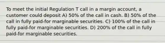 To meet the initial Regulation T call in a margin account, a customer could deposit A) 50% of the call in cash. B) 50% of the call in fully paid-for marginable securities. C) 100% of the call in fully paid-for marginable securities. D) 200% of the call in fully paid-for marginable securities.