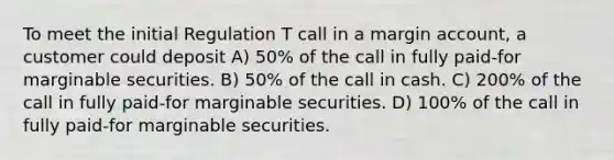 To meet the initial Regulation T call in a margin account, a customer could deposit A) 50% of the call in fully paid-for marginable securities. B) 50% of the call in cash. C) 200% of the call in fully paid-for marginable securities. D) 100% of the call in fully paid-for marginable securities.