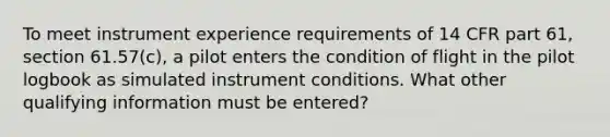 To meet instrument experience requirements of 14 CFR part 61, section 61.57(c), a pilot enters the condition of flight in the pilot logbook as simulated instrument conditions. What other qualifying information must be entered?