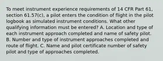 To meet instrument experience requirements of 14 CFR Part 61, section 61.57(c), a pilot enters the condition of flight in the pilot logbook as simulated instrument conditions. What other qualifying information must be entered? A. Location and type of each instrument approach completed and name of safety pilot. B. Number and type of instrument approaches completed and route of flight. C. Name and pilot certificate number of safety pilot and type of approaches completed.