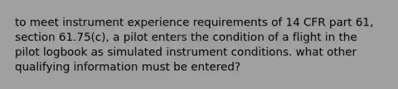 to meet instrument experience requirements of 14 CFR part 61, section 61.75(c), a pilot enters the condition of a flight in the pilot logbook as simulated instrument conditions. what other qualifying information must be entered?