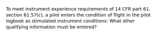 To meet instrument experience requirements of 14 CFR part 61, section 61.57(c), a pilot enters the condition of flight in the pilot logbook as stimulated instrument conditions: What other qualifying information must be entered?