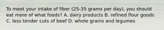 To meet your intake of fiber (25-35 grams per day), you should eat more of what foods? A. dairy products B. refined flour goods C. less tender cuts of beef D. whole grains and legumes