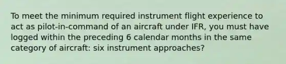 To meet the minimum required instrument flight experience to act as pilot-in-command of an aircraft under IFR, you must have logged within the preceding 6 calendar months in the same category of aircraft: six instrument approaches?