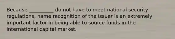 Because __________ do not have to meet national security regulations, name recognition of the issuer is an extremely important factor in being able to source funds in the international capital market.