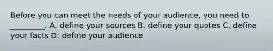 Before you can meet the needs of your audience, you need to _________. A. define your sources B. define your quotes C. define your facts D. define your audience