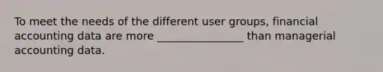 To meet the needs of the different user groups, financial accounting data are more ________________ than managerial accounting data.