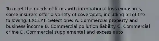 To meet the needs of firms with international loss exposures, some insurers offer a variety of coverages, including all of the following, EXCEPT: Select one: A. Commercial property and business income B. Commercial pollution liability C. Commercial crime D. Commercial supplemental and excess auto