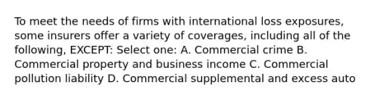 To meet the needs of firms with international loss exposures, some insurers offer a variety of coverages, including all of the following, EXCEPT: Select one: A. Commercial crime B. Commercial property and business income C. Commercial pollution liability D. Commercial supplemental and excess auto