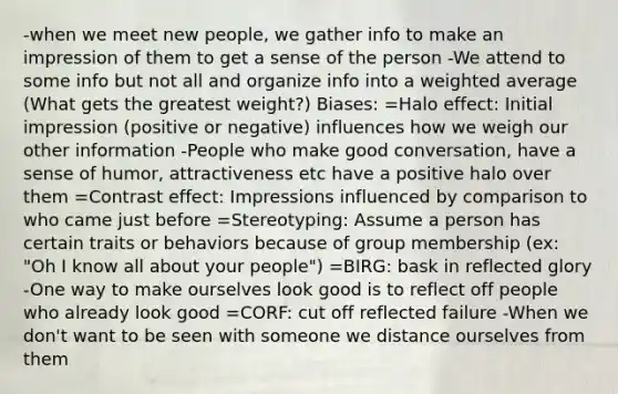 -when we meet new people, we gather info to make an impression of them to get a sense of the person -We attend to some info but not all and organize info into a weighted average (What gets the greatest weight?) Biases: =Halo effect: Initial impression (positive or negative) influences how we weigh our other information -People who make good conversation, have a sense of humor, attractiveness etc have a positive halo over them =Contrast effect: Impressions influenced by comparison to who came just before =Stereotyping: Assume a person has certain traits or behaviors because of group membership (ex: "Oh I know all about your people") =BIRG: bask in reflected glory -One way to make ourselves look good is to reflect off people who already look good =CORF: cut off reflected failure -When we don't want to be seen with someone we distance ourselves from them