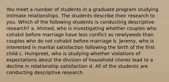 You meet a number of students in a graduate program studying intimate relationships. The students describe their research to you. Which of the following students is conducting descriptive research? a. Ahmed, who is investigating whether couples who cohabit before marriage have less conflict as newlyweds than couples who do not cohabit before marriage b. Jeremy, who is interested in marital satisfaction following the birth of the first child c. Humpreet, who is studying whether violations of expectations about the division of household chores lead to a decline in relationship satisfaction d. All of the students are conducting descriptive research.