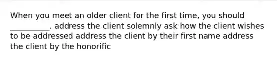 When you meet an older client for the first time, you should __________. address the client solemnly ask how the client wishes to be addressed address the client by their first name address the client by the honorific