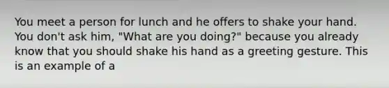 You meet a person for lunch and he offers to shake your hand. You don't ask him, "What are you doing?" because you already know that you should shake his hand as a greeting gesture. This is an example of a