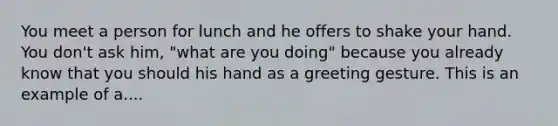 You meet a person for lunch and he offers to shake your hand. You don't ask him, "what are you doing" because you already know that you should his hand as a greeting gesture. This is an example of a....