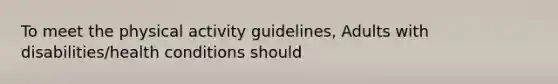 To meet the physical activity guidelines, Adults with disabilities/health conditions should