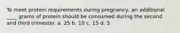 To meet protein requirements during pregnancy, an additional ____ grams of protein should be consumed during the second and third trimester. a. 25 b. 10 c. 15 d. 5