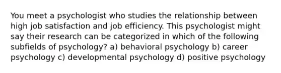 You meet a psychologist who studies the relationship between high job satisfaction and job efficiency. This psychologist might say their research can be categorized in which of the following subfields of psychology? a) behavioral psychology b) career psychology c) developmental psychology d) positive psychology