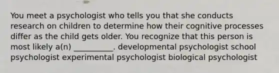 You meet a psychologist who tells you that she conducts research on children to determine how their cognitive processes differ as the child gets older. You recognize that this person is most likely a(n) __________. developmental psychologist school psychologist experimental psychologist biological psychologist