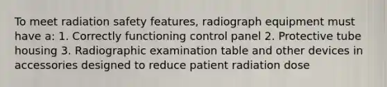 To meet radiation safety features, radiograph equipment must have a: 1. Correctly functioning control panel 2. Protective tube housing 3. Radiographic examination table and other devices in accessories designed to reduce patient radiation dose