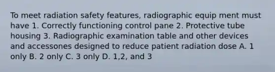 To meet radiation safety features, radiographic equip ment must have 1. Correctly functioning control pane 2. Protective tube housing 3. Radiographic examination table and other devices and accessones designed to reduce patient radiation dose A. 1 only B. 2 only C. 3 only D. 1,2, and 3