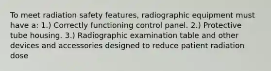 To meet radiation safety features, radiographic equipment must have a: 1.) Correctly functioning control panel. 2.) Protective tube housing. 3.) Radiographic examination table and other devices and accessories designed to reduce patient radiation dose