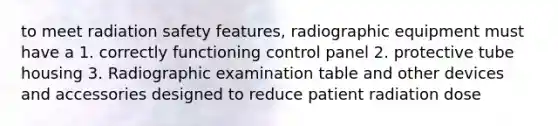 to meet radiation safety features, radiographic equipment must have a 1. correctly functioning control panel 2. protective tube housing 3. Radiographic examination table and other devices and accessories designed to reduce patient radiation dose