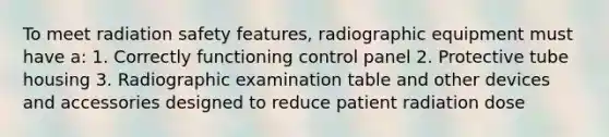 To meet radiation safety features, radiographic equipment must have a: 1. Correctly functioning control panel 2. Protective tube housing 3. Radiographic examination table and other devices and accessories designed to reduce patient radiation dose