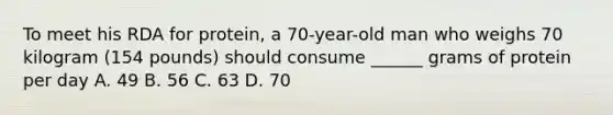 To meet his RDA for protein, a 70-year-old man who weighs 70 kilogram (154 pounds) should consume ______ grams of protein per day A. 49 B. 56 C. 63 D. 70