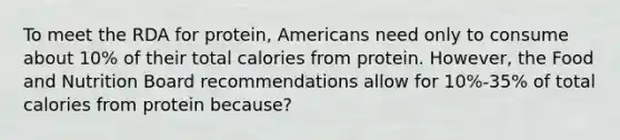 To meet the RDA for protein, Americans need only to consume about 10% of their total calories from protein. However, the Food and Nutrition Board recommendations allow for 10%-35% of total calories from protein because?