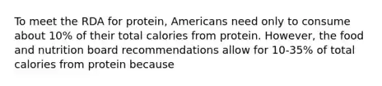 To meet the RDA for protein, Americans need only to consume about 10% of their total calories from protein. However, the food and nutrition board recommendations allow for 10-35% of total calories from protein because