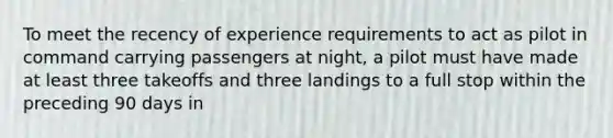 To meet the recency of experience requirements to act as pilot in command carrying passengers at night, a pilot must have made at least three takeoffs and three landings to a full stop within the preceding 90 days in