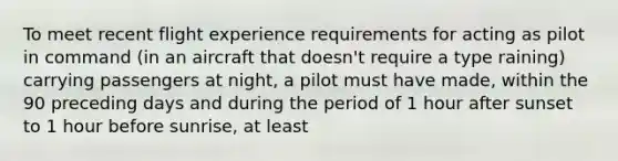 To meet recent flight experience requirements for acting as pilot in command (in an aircraft that doesn't require a type raining) carrying passengers at night, a pilot must have made, within the 90 preceding days and during the period of 1 hour after sunset to 1 hour before sunrise, at least