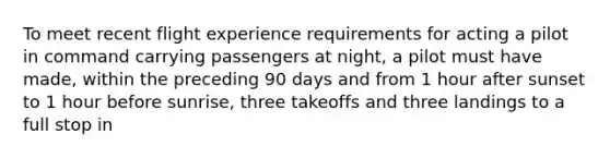 To meet recent flight experience requirements for acting a pilot in command carrying passengers at night, a pilot must have made, within the preceding 90 days and from 1 hour after sunset to 1 hour before sunrise, three takeoffs and three landings to a full stop in