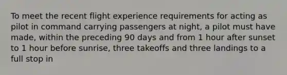 To meet the recent flight experience requirements for acting as pilot in command carrying passengers at night, a pilot must have made, within the preceding 90 days and from 1 hour after sunset to 1 hour before sunrise, three takeoffs and three landings to a full stop in