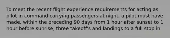 To meet the recent flight experience requirements for acting as pilot in command carrying passengers at night, a pilot must have made, within the preceding 90 days from 1 hour after sunset to 1 hour before sunrise, three takeoff's and landings to a full stop in