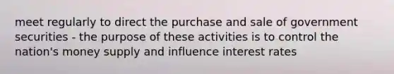 meet regularly to direct the purchase and sale of government securities - the purpose of these activities is to control the nation's money supply and influence interest rates