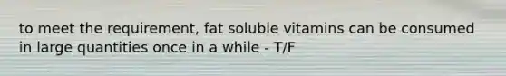 to meet the requirement, fat soluble vitamins can be consumed in large quantities once in a while - T/F
