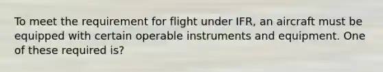 To meet the requirement for flight under IFR, an aircraft must be equipped with certain operable instruments and equipment. One of these required is?