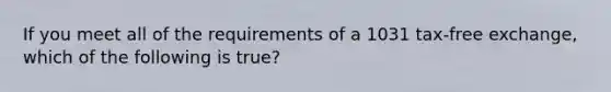 If you meet all of the requirements of a 1031 tax-free exchange, which of the following is true?