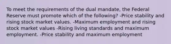 To meet the requirements of the dual mandate, the Federal Reserve must promote which of the following? -Price stability and rising stock market values. -Maximum employment and rising stock market values -Rising living standards and maximum employment. -Price stability and maximum employment