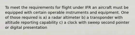 To meet the requirements for flight under IFR an aircraft must be equipped with certain operable instruments and equipment. One of those required is a) a radar altimeter b) a transponder with altitude reporting capability c) a clock with sweep second pointer or digital presentation