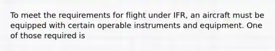 To meet the requirements for flight under IFR, an aircraft must be equipped with certain operable instruments and equipment. One of those required is