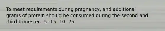 To meet requirements during pregnancy, and additional ___ grams of protein should be consumed during the second and third trimester. -5 -15 -10 -25