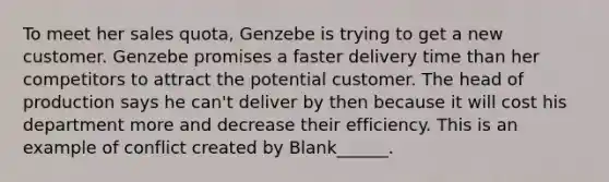 To meet her sales quota, Genzebe is trying to get a new customer. Genzebe promises a faster delivery time than her competitors to attract the potential customer. The head of production says he can't deliver by then because it will cost his department more and decrease their efficiency. This is an example of conflict created by Blank______.