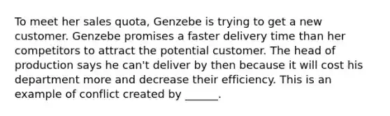 To meet her sales quota, Genzebe is trying to get a new customer. Genzebe promises a faster delivery time than her competitors to attract the potential customer. The head of production says he can't deliver by then because it will cost his department more and decrease their efficiency. This is an example of conflict created by ______.