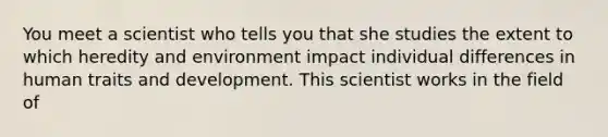 You meet a scientist who tells you that she studies the extent to which heredity and environment impact individual differences in human traits and development. This scientist works in the field of