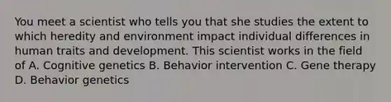 You meet a scientist who tells you that she studies the extent to which heredity and environment impact individual differences in human traits and development. This scientist works in the field of A. Cognitive genetics B. Behavior intervention C. Gene therapy D. Behavior genetics