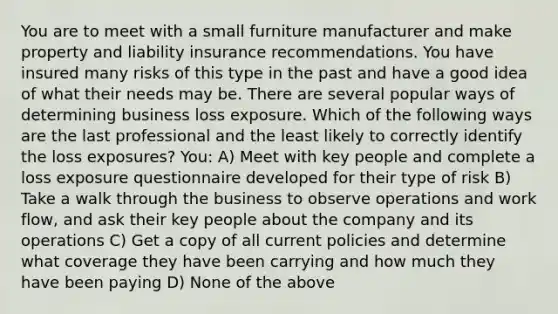 You are to meet with a small furniture manufacturer and make property and liability insurance recommendations. You have insured many risks of this type in the past and have a good idea of what their needs may be. There are several popular ways of determining business loss exposure. Which of the following ways are the last professional and the least likely to correctly identify the loss exposures? You: A) Meet with key people and complete a loss exposure questionnaire developed for their type of risk B) Take a walk through the business to observe operations and work flow, and ask their key people about the company and its operations C) Get a copy of all current policies and determine what coverage they have been carrying and how much they have been paying D) None of the above